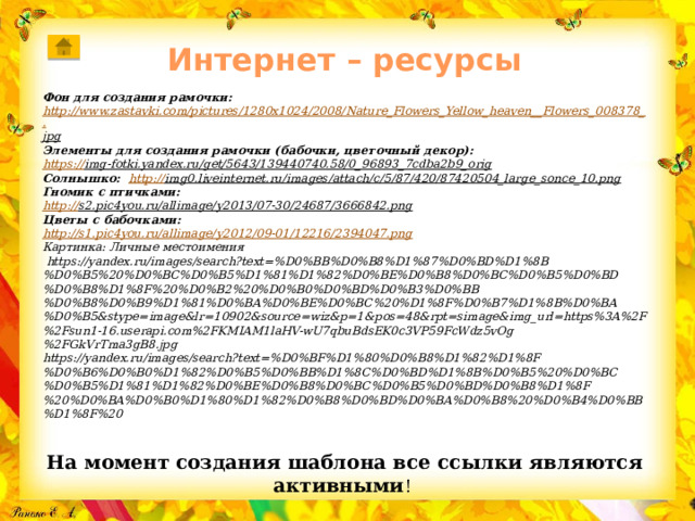 Интернет – ресурсы   Фон для создания рамочки: http://www.zastavki.com/pictures/1280x1024/2008/Nature_Flowers_Yellow_heaven__Flowers_008378_. jpg  Элементы для создания рамочки (бабочки, цветочный декор): https :// img-fotki.yandex.ru/get/5643/139440740.58/0_96893_7cdba2b9_orig  Солнышко: http:// img0.liveinternet.ru/images/attach/c/5/87/420/87420504_large_sonce_10.png  Гномик с птичками: http:// s2.pic4you.ru/allimage/y2013/07-30/24687/3666842.png  Цветы с бабочками:  http:// s1.pic4you.ru/allimage/y2012/09-01/12216/2394047.png Картинка: Личные местоимения  https://yandex.ru/images/search?text=%D0%BB%D0%B8%D1%87%D0%BD%D1%8B%D0%B5%20%D0%BC%D0%B5%D1%81%D1%82%D0%BE%D0%B8%D0%BC%D0%B5%D0%BD%D0%B8%D1%8F%20%D0%B2%20%D0%B0%D0%BD%D0%B3%D0%BB%D0%B8%D0%B9%D1%81%D0%BA%D0%BE%D0%BC%20%D1%8F%D0%B7%D1%8B%D0%BA%D0%B5&stype=image&lr=10902&source=wiz&p=1&pos=48&rpt=simage&img_url=https%3A%2F%2Fsun1-16.userapi.com%2FKMIAM1laHV-wU7qbuBdsEK0c3VP59FcWdz5vOg%2FGkVrTma3gB8.jpg https://yandex.ru/images/search?text=%D0%BF%D1%80%D0%B8%D1%82%D1%8F%D0%B6%D0%B0%D1%82%D0%B5%D0%BB%D1%8C%D0%BD%D1%8B%D0%B5%20%D0%BC%D0%B5%D1%81%D1%82%D0%BE%D0%B8%D0%BC%D0%B5%D0%BD%D0%B8%D1%8F%20%D0%BA%D0%B0%D1%80%D1%82%D0%B8%D0%BD%D0%BA%D0%B8%20%D0%B4%D0%BB%D1%8F%20 На момент создания шаблона все ссылки являются активными ! 
