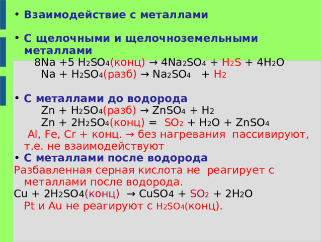 Взаимодействие с металлами  С щелочными и щелочноземельными металлами  8 Na +5 H 2 SO 4 ( конц) → 4 Na 2 SO 4 + H 2 S + 4H 2 O  Na + H 2 SO 4 ( разб) → Na 2 SO 4 + H 2  С металлами до водорода  Zn + H 2 SO 4 ( разб) → ZnSO 4 + H 2  Zn + 2H 2 SO 4 ( конц) =   SO 2  + H 2 O + ZnSO 4      Al, Fe, Cr + конц. → без нагревания пассивируют, т.е. не взаимодействуют С металлами после водорода Разбавленная серная кислота не реагирует с металлами после водорода. Cu + 2 H 2 SO 4 ( конц) → CuSO 4 + SO 2 + 2 H 2 O  Pt и Au не реагируют с H 2 SO 4 ( конц). 