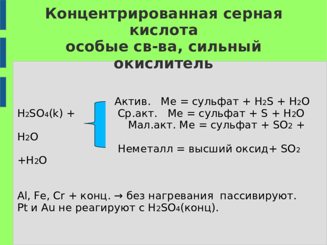 Концентрированная серная кислота  особые св-ва, сильный окислитель  Актив. Ме = сульфат + H 2 S + H 2 O  H 2 SO 4 (k) +  Ср.акт. Ме = сульфат + S + H 2 O      Мал.акт. Ме = сульфат + SO 2 + H 2 O  Неметалл = высший оксид + SO 2 +H 2 O  Al, Fe, Cr + конц. → без нагревания пассивируют.  Pt и Au не реагируют с H 2 SO 4 (конц). 