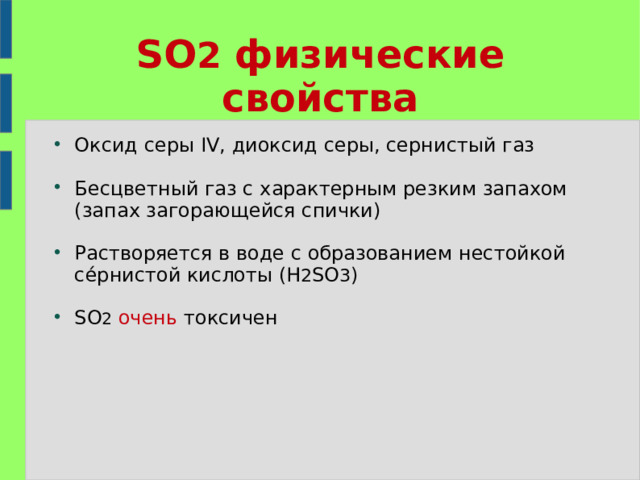 SO 2 физические свойства Оксид серы IV, диоксид серы, сернистый газ Бесцветный газ с характерным резким запахом (запах загорающейся спички) Растворяется в воде с образованием нестойкой се́рнистой кислоты (H 2 SO 3 ) SO 2  очень токсичен 