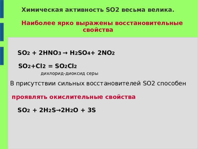 Химическая активность SO2 весьма велика.    Наиболее ярко выражены восстановительные  свойства     SO 2 + 2HNO 3  →  H 2 SO 4 + 2NO 2   SO 2 +Cl 2  =  SO 2 Cl 2   дихлорид-диоксид серы В присутствии сильных восстановителей SO2  способен  проявлять окислительные свойства   SO 2 + 2H 2 S→2H 2 O + 3S  