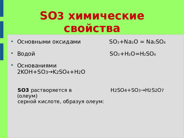 SO 3 химические свойства Основными оксидами SO 3 +Na 2 O  =  Na 2 SO 4  Водой SO 2 +H 2 O=H 2 SO 4  Основаниями 2KOH+SO 3 →K 2 SO 4 +H 2 O    SO3  растворяется в  H 2 SO 4 +SO 3 →H 2 S 2 O 7 (олеум)  серной кислоте, образуя олеум: 