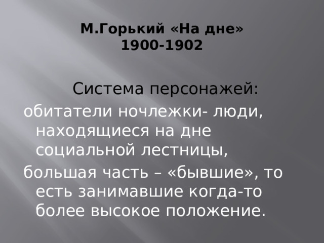 М.Горький «На дне»  1900-1902   Система персонажей: обитатели ночлежки- люди, находящиеся на дне социальной лестницы, большая часть – «бывшие», то есть занимавшие когда-то более высокое положение. 