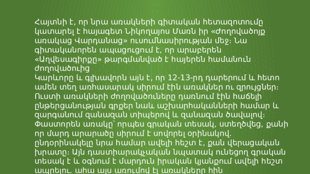 Հայտնի է, որ նրա առակների գիտական հետազոտումը կատարել է հայագետ Նիկողայոս Մառն իր «Ժողովածոյք առակաց Վարդանաց» ուսումնասիրության մեջ։ Նա գիտականորեն ապացուցում է, որ արաբերեն «Աղվեսագիրքը» թարգմանված է հայերեն համանուն ժողովածուից Կարևորը և գլխավորն այն է, որ 12-13-րդ դարերում և հետո ամեն տեղ առհասարակ սիրում էին առակներ ու զրույցներ։ Ուստի առակների ժողովածուները դառնում էին հաճելի ընթերցանության գրքեր նաև աշխարհականների համար և զարգանում զանազան տիպերով և զանազան ծավալով։ Փաստորեն առակը՝ որպես գրական տեսակ, ստեղծվեց, քանի որ մարդ արարածը սիրում է սովորել օրինակով. ընդօրինակելը նրա համար ավելի հեշտ է, քան վերացական խրատը։ Այն դաստիարակչական նպատակ ունեցող գրական տեսակ է և օգնում է մարդուն իրական կյանքում ավելի հեշտ ապրելու. ահա այս առումով էլ առակները հին ժամանակներից մինչև այսօր սիրված են ու շարունակվում են մնալ որպես գրական տեսակ։ 