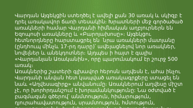 Վարդան Այգեկցին ստեղծել է ավելի քան 30 առակ և սկիզբ է դրել առակավոր ճառի տեսակին։ Խրատների մեջ գործածած առակների համար Վարդանի հիմնական աղբյուրներն են Եզոպոսի առակները և «Բարոյախոսը»։ Այգեկցու հետնորդները հարստացրել են նրա առակների մատյանը (ընդհուպ մինչև 17-րդ դարը)՝ ավելացնելով նոր առակներ, նովելներ և անեկդոտներ։ Այդպես ի հայտ է գալիս «Վարդանյան Առականին», որը պարունակում էր շուրջ 500 առակ։ Առակներից շատերի գլխավոր հերոսն աղվեսն է, ահա ինչու Վարդանի անվան հետ կապված առակագրքերը ստացել են նաև «Աղվեսագիրք» անվանումը։ Առակներում աղվեսը միշտ չէ, որ խորհրդանշում է խորամանկությունը: Նա օժտված է բազմազան գծերով՝ անմտություն, հիմարություն, դյուրահավատություն, սրամտություն, հմտություն, զգաստություն և համբերողություն, ուխտադրժություն ու նենգություն։ 