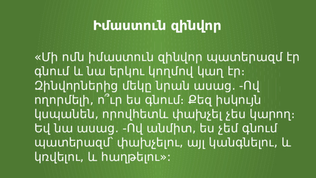 Իմաստուն զինվոր «Մի ոմն իմաստուն զինվոր պատերազմ էր գնում և նա երկու կողմով կաղ էր։ Զինվորներից մեկը նրան ասաց. -Ով ողորմելի, ո՞ւր ես գնում։ Քեզ իսկույն կսպանեն, որովհետև փախչել չես կարող։ Եվ նա ասաց. -Ով անմիտ, ես չեմ գնում պատերազմ՝ փախչելու, այլ կանգնելու, և կռվելու, և հաղթելու»: 