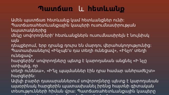 և Պատճառ հետևանք Ամեն պատճառ հետևանք կամ հետևանքներ ունի: Պատճառահետևանքային կապերի ուսումնասիրության նպատակներից մեկը սովորողների' հետևանքներն ուսումնասիրելն է նույնիսկ այն դեպքերում, երբ դրանք դուրս են մարդու վերահսկողությունից: Պատասխանելով «Ինչպե'ս դա տեղի ունեցավ», «Ինչո' տեղի ունեցավ» հարցերին' սովորողները պետք է կարողանան անցնել «Ի նչը ստիպեց, որ տեղի ունենա», «Ի'նչ պայմաններ էին դրա համար անհրաժեշտ» հարցերին: Ավելի բարձր դասարաններում սովորողները պետք է կարողանան այսօրինակ հարցերին պատասխանել իրենց հայտնի գիտական տեսությունների հիման վրա: Պատճառահետևանքային կապերը բացահայտելը շատ կարևոր է վերլուծական շարադրանքներ/էսսեներ գրելիս : Խաչվող են այն ընդանրական (հիմնական) հասկացությունները որոնց օգնությամբ հնարավոր է տալ աշխարհի և նրա ճանաչողության համակարգված նկարագրությունը:  