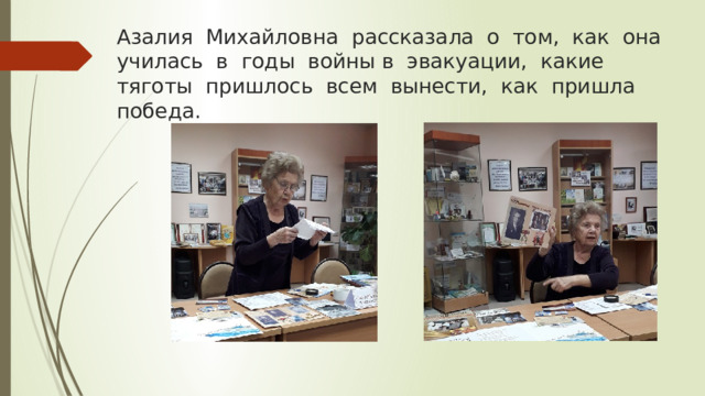 Азалия Михайловна рассказала о том, как она училась в годы войны в эвакуации, какие тяготы пришлось всем вынести, как пришла победа. 