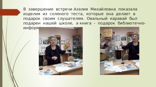 В завершение встречи Азалия Михайловна показала изделия из соленого теста, которые она делает в подарок своим слушателям. Овальный каравай был подарен нашей школе, а книга - подарок библиотечно-информационному центру. 