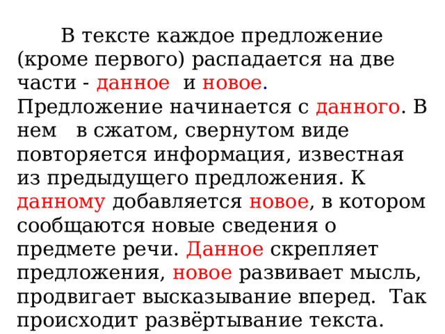  В тексте каждое предложение (кроме первого) распадается на две части - данное и  новое . Предложение начинается с данного . В нем в сжатом, свернутом виде повторяется информация, известная из предыдущего предложения. К данному добавляется новое , в котором сообщаются новые сведения о предмете речи. Данное скрепляет предложения, новое развивает мысль, продвигает высказывание вперед. Так происходит развёртывание текста. 