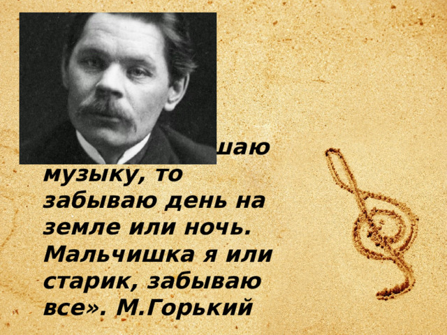 «Когда я слушаю музыку, то забываю день на земле или ночь. Мальчишка я или старик, забываю все». М.Горький 