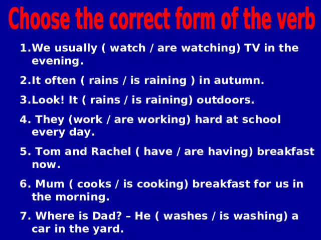 We usually ( watch / are watching) TV in the evening. It often ( rains / is raining ) in autumn. Look! It ( rains / is raining) outdoors.  They (work / are working) hard at school every day.  Tom and Rachel ( have / are having) breakfast now.  Mum ( cooks / is cooking) breakfast for us in the morning.  Where is Dad? – He ( washes / is washing) a car in the yard.  In autumn we sometimes (gather / are gathering) mushrooms in the wood.   