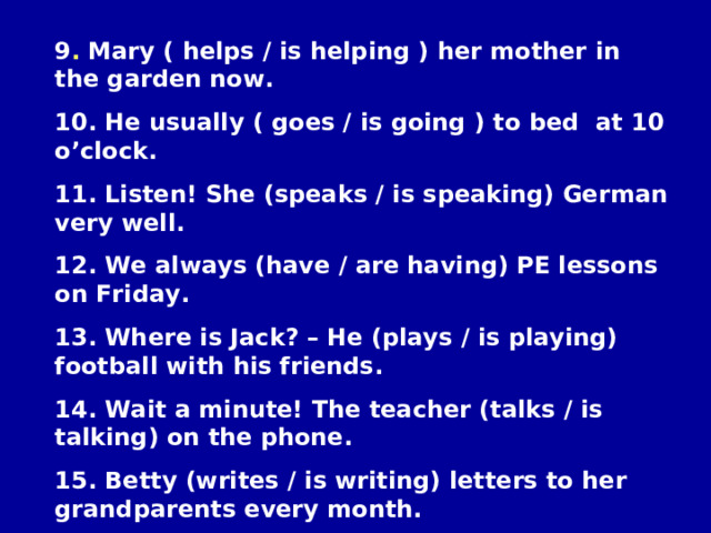 9 . Mary ( helps / is helping ) her mother in the garden now. 10. He usually ( goes / is going ) to bed at 10 o’clock. 11. Listen! She (speaks / is speaking) German very well. 12. We always (have / are having) PE lessons on Friday. 13. Where is Jack? – He (plays / is playing) football with his friends. 14. Wait a minute! The teacher (talks / is talking) on the phone. 15 . Betty (writes / is writing) letters to her grandparents every month. 