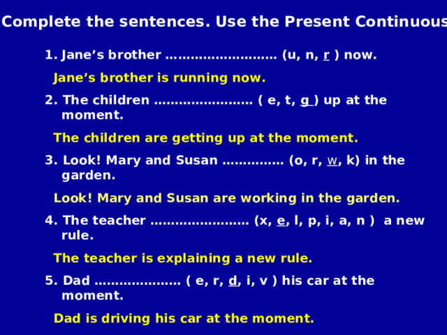 Complete the sentences. Use the Present Continuous. Jane’s brother ……………………… (u, n, r ) now.  Jane’s brother is running now. 2. The children …………………… ( e, t, g ) up at the moment.  The children are getting up at the moment. 3. Look! Mary and Susan …………… (o, r, w , k) in the garden.  Look! Mary and Susan are working in the garden. 4. The teacher …………………… (x, e , l, p, i, a, n ) a new rule.  The teacher is explaining a new rule. 5. Dad ………………… ( e, r, d , i, v ) his car at the moment.  Dad is driving his car at the moment. 6. Pete ……………… ( r, e, t, i, w ) a letter to his granny now.  Pete is writing a letter to his granny.  