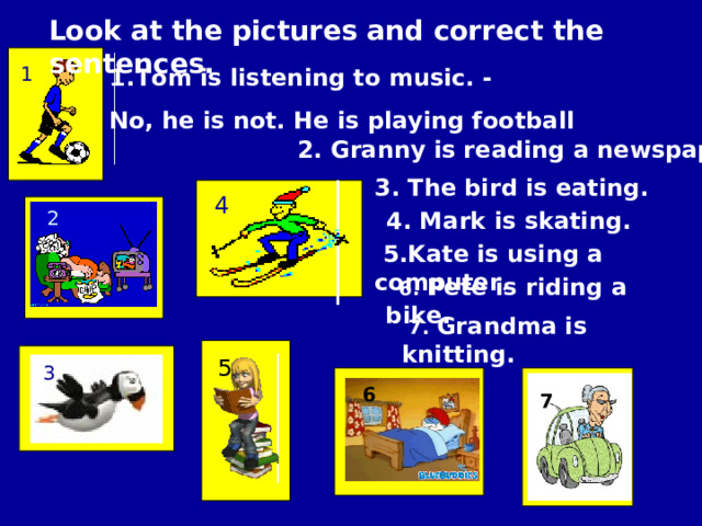 Look at the pictures and correct the sentences. 1 Tom is listening to music. - No, he is not. He is playing football 2. Granny is reading a newspaper. 3. The bird is eating. 4 2  4 . Mark is skating.  5.Kate is using a computer .  6. Pete is riding a bike.  7. Grandma is knitting. 5 3 6 7 