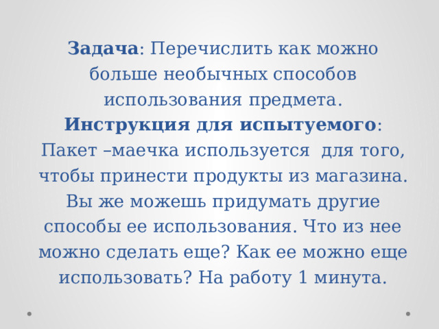 Задача : Перечислить как можно больше необычных способов использования предмета.  Инструкция для испытуемого : Пакет –маечка используется для того, чтобы принести продукты из магазина. Вы же можешь придумать другие способы ее использования. Что из нее можно сделать еще? Как ее можно еще использовать? На работу 1 минута. 