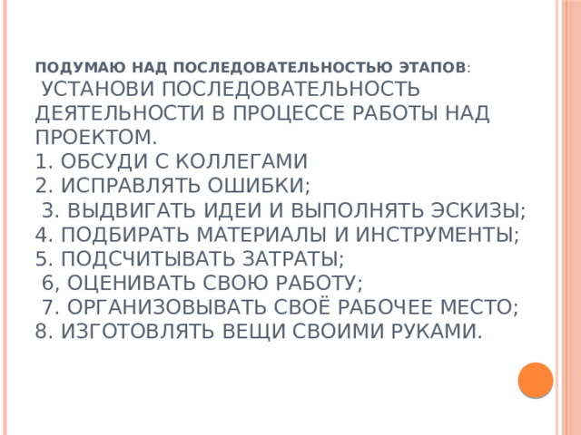 Подумаю над последовательностью этапов :  Установи последовательность деятельности в процессе работы над проектом.  1. обсуди с коллегами  2. исправлять ошибки;  3. выдвигать идеи и выполнять эскизы;  4. подбирать материалы и инструменты;  5. подсчитывать затраты;  6, оценивать свою работу;  7. организовывать своё рабочее место;  8. изготовлять вещи своими руками. 