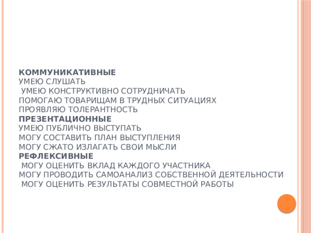  Коммуникативные   Умею слушать  Умею конструктивно сотрудничать  Помогаю товарищам в трудных ситуациях  Проявляю толерантность  Презентационные  Умею публично выступать  Могу составить план выступления  Могу сжато излагать свои мысли  Рефлексивные  Могу оценить вклад каждого участника  Могу проводить самоанализ собственной деятельности  Могу оценить результаты совместной работы 