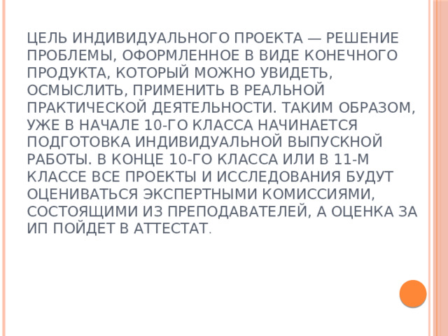 Цель индивидуального проекта — решение проблемы, оформленное в виде конечного продукта, который можно увидеть, осмыслить, применить в реальной практической деятельности. Таким образом, уже в начале 10-го класса начинается подготовка индивидуальной выпускной работы. В конце 10-го класса или в 11-м классе все проекты и исследования будут оцениваться экспертными комиссиями, состоящими из преподавателей, а оценка за ИП пойдет в аттестат . 