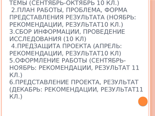 Календарное планирование:  ЭТАПЫ 1.Постановка целей, выбор темы (сентябрь-октябрь 10 кл.)  2.План работы, проблема, форма представления результата (ноябрь: рекомендации, результат10 кл.)  3.Сбор информации, проведение исследования (10 кл)  4.Предзащита проекта (апрель: рекомендации, результат10 кл)  5.Оформление работы (сентябрь-ноябрь: рекомендации, результат 11 кл.)  6.Представление проекта, результат (декабрь: рекомендации, результат11 кл.) 