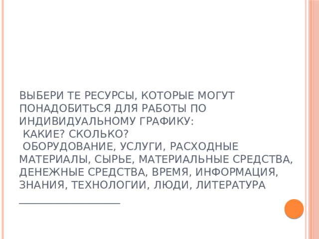 Выбери те ресурсы, которые могут понадобиться для работы по индивидуальному графику:  Какие? Сколько?  оборудование, услуги, расходные материалы, сырье, материальные средства, денежные средства, время, информация, знания, технологии, люди, литература ___________________ 