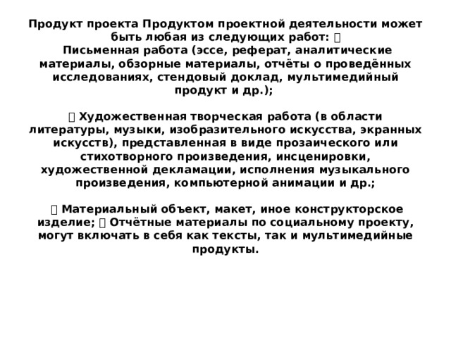 Продукт проекта Продуктом проектной деятельности может быть любая из следующих работ:   Письменная работа (эссе, реферат, аналитические материалы, обзорные материалы, отчёты о проведённых исследованиях, стендовый доклад, мультимедийный продукт и др.);    Художественная творческая работа (в области литературы, музыки, изобразительного искусства, экранных искусств), представленная в виде прозаического или стихотворного произведения, инсценировки, художественной декламации, исполнения музыкального произведения, компьютерной анимации и др.;    Материальный объект, макет, иное конструкторское изделие;  Отчётные материалы по социальному проекту, могут включать в себя как тексты, так и мультимедийные продукты. 