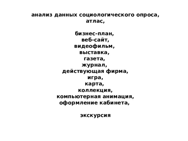 анализ данных социологического опроса,  атлас,   бизнес-план,  веб-сайт,  видеофильм,  выставка,  газета,  журнал,  действующая фирма,  игра,  карта,  коллекция,  компьютерная анимация,  оформление кабинета,   экскурсия 