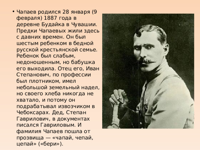 Чапаев родился 28 января (9 февраля) 1887 года в деревне Будайка в Чувашии. Предки Чапаевых жили здесь с давних времен. Он был шестым ребенком в бедной русской крестьянской семье. Ребенок был слабым, недоношенным, но бабушка его выходила. Отец его, Иван Степанович, по профессии был плотником, имел небольшой земельный надел, но своего хлеба никогда не хватало, и потому он подрабатывал извозчиком в Чебоксарах. Дед, Степан Гаврилович, в документах писался Гавриловым. И фамилия Чапаев пошла от прозвища — «чапай, чепай, цепай» («бери»). 