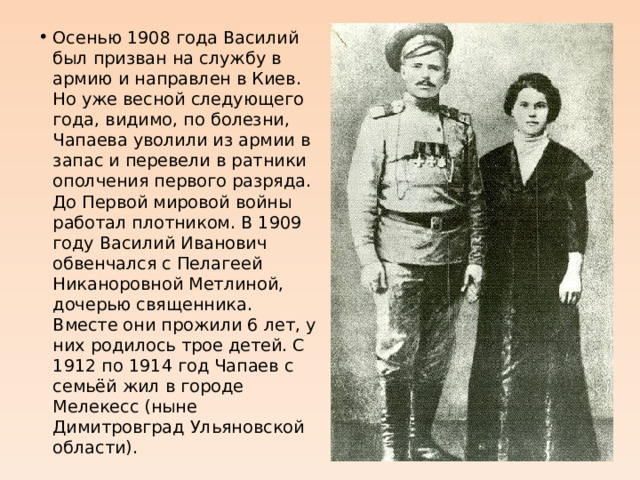 Осенью 1908 года Василий был призван на службу в армию и направлен в Киев. Но уже весной следующего года, видимо, по болезни, Чапаева уволили из армии в запас и перевели в ратники ополчения первого разряда. До Первой мировой войны работал плотником. В 1909 году Василий Иванович обвенчался с Пелагеей Никаноровной Метлиной, дочерью священника. Вместе они прожили 6 лет, у них родилось трое детей. C 1912 по 1914 год Чапаев с семьёй жил в городе Мелекесс (ныне Димитровград Ульяновской области). 
