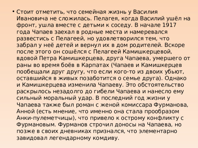 Стоит отметить, что семейная жизнь у Василия Ивановича не сложилась. Пелагея, когда Василий ушёл на фронт, ушла вместе с детьми к соседу. В начале 1917 года Чапаев заехал в родные места и намеревался развестись с Пелагеей, но удовлетворился тем, что забрал у неё детей и вернул их в дом родителей. Вскоре после этого он сошёлся с Пелагеей Камишкерцевой, вдовой Петра Камишкерцева, друга Чапаева, умершего от раны во время боёв в Карпатах (Чапаев и Камишкерцев пообещали друг другу, что если кого-то из двоих убьют, оставшийся в живых позаботится о семье друга). Однако и Камишкерцева изменила Чапаеву. Это обстоятельство раскрылось незадолго до гибели Чапаева и нанесло ему сильный моральный удар. В последний год жизни у Чапаева также был роман с женой комиссара Фурманова, Анной (есть мнение, что именно она стала прообразом Анки-пулеметчицы), что привело к острому конфликту с Фурмановым. Фурманов строчил доносы на Чапаева, но позже в своих дневниках признался, что элементарно завидовал легендарному комдиву. 
