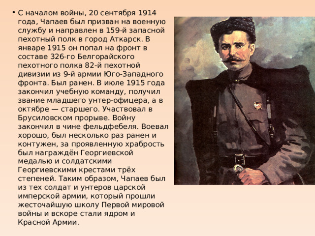 С началом войны, 20 сентября 1914 года, Чапаев был призван на военную службу и направлен в 159-й запасной пехотный полк в город Аткарск. В январе 1915 он попал на фронт в составе 326-го Белгорайского пехотного полка 82-й пехотной дивизии из 9-й армии Юго-Западного фронта. Был ранен. В июле 1915 года закончил учебную команду, получил звание младшего унтер-офицера, а в октябре — старшего. Участвовал в Брусиловском прорыве. Войну закончил в чине фельдфебеля. Воевал хорошо, был несколько раз ранен и контужен, за проявленную храбрость был награждён Георгиевской медалью и солдатскими Георгиевскими крестами трёх степеней. Таким образом, Чапаев был из тех солдат и унтеров царской имперской армии, который прошли жесточайшую школу Первой мировой войны и вскоре стали ядром и Красной Армии. 