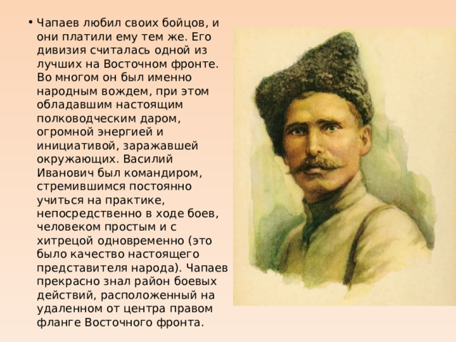 Чапаев любил своих бойцов, и они платили ему тем же. Его дивизия считалась одной из лучших на Восточном фронте. Во многом он был именно народным вождем, при этом обладавшим настоящим полководческим даром, огромной энергией и инициативой, заражавшей окружающих. Василий Иванович был командиром, стремившимся постоянно учиться на практике, непосредственно в ходе боев, человеком простым и с хитрецой одновременно (это было качество настоящего представителя народа). Чапаев прекрасно знал район боевых действий, расположенный на удаленном от центра правом фланге Восточного фронта. 
