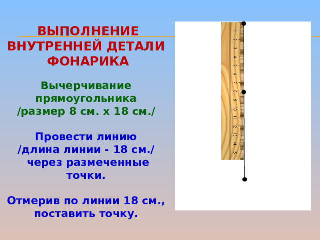 ВЫПОЛНЕНИЕ внутренней детали  фонарика Вычерчивание прямоугольника /размер 8 см. х 18 см./   Провести линию /длина линии - 18 см./  через размеченные точки.  Отмерив по линии 18 см., поставить точку.  
