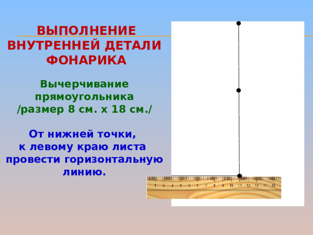 ВЫПОЛНЕНИЕ внутренней детали  фонарика Вычерчивание прямоугольника /размер 8 см. х 18 см./  От нижней точки, к левому краю листа провести горизонтальную линию.   