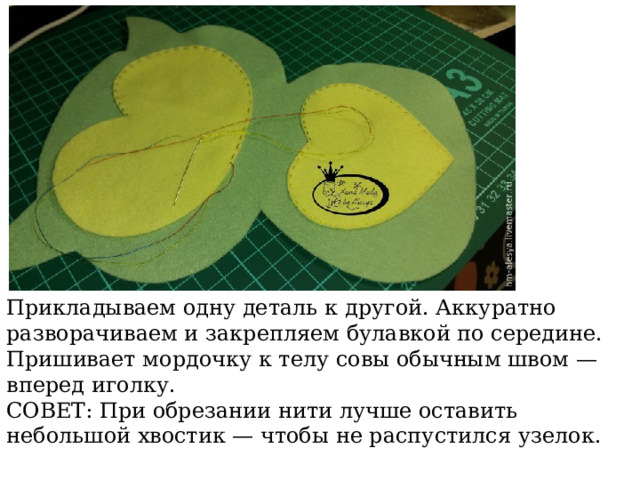 Прикладываем одну деталь к другой. Аккуратно разворачиваем и закрепляем булавкой по середине. Пришивает мордочку к телу совы обычным швом — вперед иголку. СОВЕТ: При обрезании нити лучше оставить небольшой хвостик — чтобы не распустился узелок. 