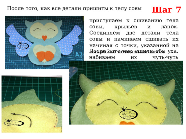 Шаг 7 После того, как все детали пришиты к телу совы приступаем к сшиванию тела совы, крыльев и лапок. Соединяем две детали тела совы и начинаем сшивать их начиная с точки, указанной на выкройке петельным швом. После того как сшили оба уха, набиваем их чуть-чуть синтепухом. 