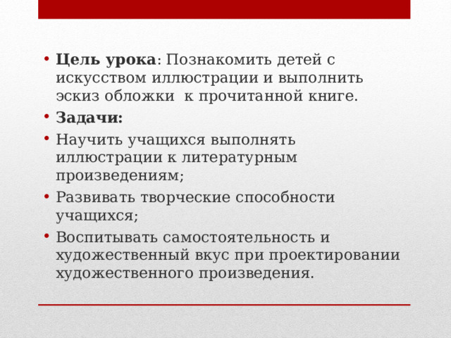 Цель урока : Познакомить детей с искусством иллюстрации и выполнить эскиз обложки к прочитанной книге. Задачи: Научить учащихся выполнять иллюстрации к литературным произведениям; Развивать творческие способности учащихся; Воспитывать самостоятельность и художественный вкус при проектировании художественного произведения. 