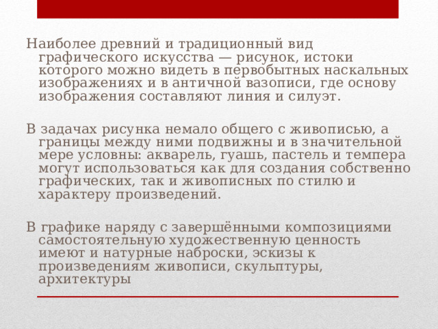 Наиболее древний и традиционный вид графического искусства — рисунок, истоки которого можно видеть в первобытных наскальных изображениях и в античной вазописи, где основу изображения составляют линия и силуэт. В задачах рисунка немало общего с живописью, а границы между ними подвижны и в значительной мере условны: акварель, гуашь, пастель и темпера могут использоваться как для создания собственно графических, так и живописных по стилю и характеру произведений. В графике наряду с завершёнными композициями самостоятельную художественную ценность имеют и натурные наброски, эскизы к произведениям живописи, скульптуры, архитектуры 