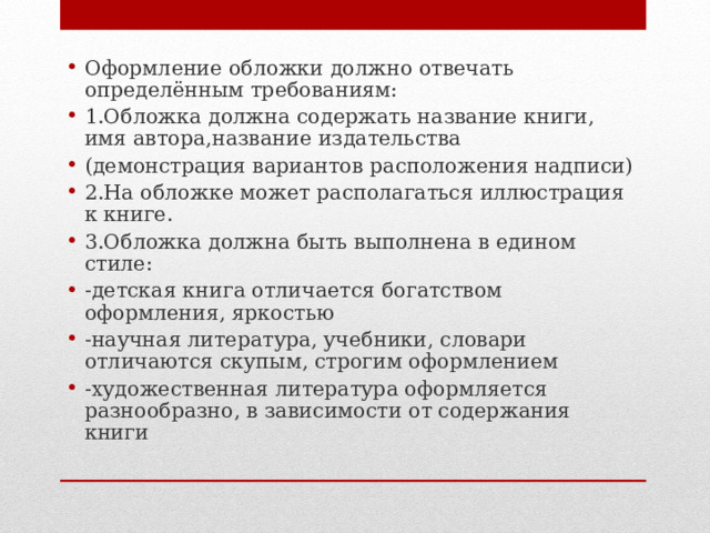 Оформление обложки должно отвечать определённым требованиям: 1.Обложка должна содержать название книги, имя автора,название издательства (демонстрация вариантов расположения надписи) 2.На обложке может располагаться иллюстрация к книге. 3.Обложка должна быть выполнена в едином стиле: -детская книга отличается богатством оформления, яркостью -научная литература, учебники, словари отличаются скупым, строгим оформлением -художественная литература оформляется разнообразно, в зависимости от содержания книги  