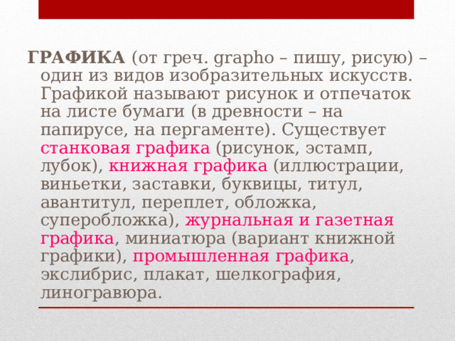 ГРАФИКА (от греч. grapho – пишу, рисую) – один из видов изобразительных искусств. Графикой называют рисунок и отпечаток на листе бумаги (в древности – на папирусе, на пергаменте). Существует станковая графика (рисунок, эстамп, лубок), книжная графика (иллюстрации, виньетки, заставки, буквицы, титул, авантитул, переплет, обложка, суперобложка), журнальная и газетная графика , миниатюра (вариант книжной графики), промышленная графика , экслибрис, плакат, шелкография, линогравюра. 