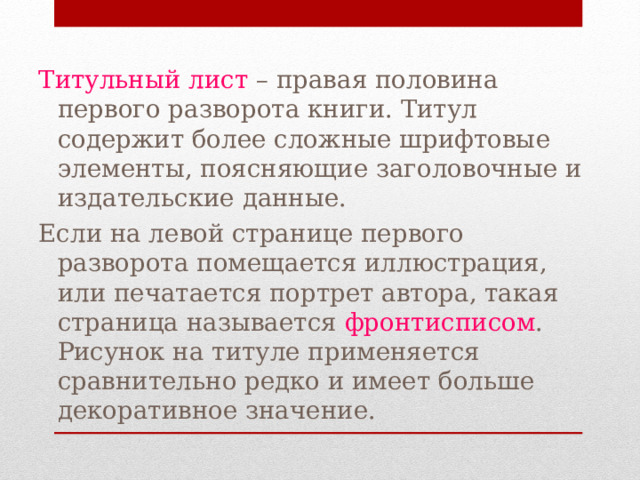 Титульный лист – правая половина первого разворота книги. Титул содержит более сложные шрифтовые элементы, поясняющие заголовочные и издательские данные. Если на левой странице первого разворота помещается иллюстрация, или печатается портрет автора, такая страница называется фронтисписом . Рисунок на титуле применяется сравнительно редко и имеет больше декоративное значение. 