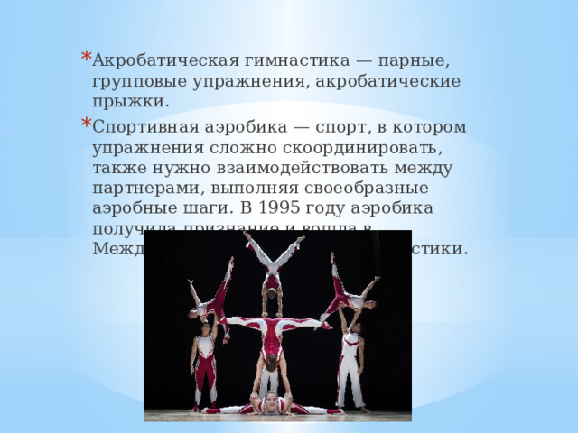 Акробатическая гимнастика — парные, групповые упражнения, акробатические прыжки. Спортивная аэробика — спорт, в котором упражнения сложно скоординировать, также нужно взаимодействовать между партнерами, выполняя своеобразные аэробные шаги. В 1995 году аэробика получила признание и вошла в Международную федерацию гимнастики. 