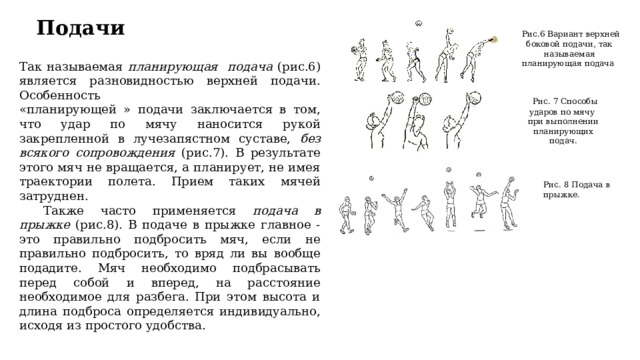 Подачи  Рис.6 Вариант верхней боковой подачи, так называемая планирующая подача Так называемая планирующая подача (рис.6) является разновидностью верхней подачи. Особенность «планирующей » подачи заключается в том, что удар по мячу наносится рукой закрепленной в лучезапястном суставе, без всякого сопровождения (рис.7). В результате этого мяч не вращается, а планирует, не имея траектории полета. Прием таких мячей затруднен.  Также часто применяется подача в прыжке (рис.8). В подаче в прыжке главное - это правильно подбросить мяч, если не правильно подбросить, то вряд ли вы вообще подадите. Мяч необходимо подбрасывать перед собой и вперед, на расстояние необходимое для разбега. При этом высота и длина подброса определяется индивидуально, исходя из простого удобства.  Рис. 7 Способы ударов по мячу при выполнении планирующих подач. Рис. 8 Подача в прыжке. 