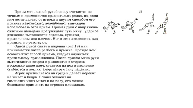   Прием мяча одной рукой снизу считается не точным и применяется сравнительно редко, но, если мяч летит далеко от игрока и другим способом его принять невозможно, волейболист вынужден использовать этот прием. Прямая рука с напряженно сжатыми пальцами преграждает путь мячу ; ударное движение выполняется ладонью, кулаком, предплечьем или плечом. Ног в этих движениях, как правило, не участвуют.  Одной рукой снизу в падении (рис.19) мяч принимается после разбега и прыжка. Прежде чем освоить этот способ приема, следует научиться правильному приземлению. После приема мяча руки вытягиваются вперед и разводятся в стороны несколько шире плеч, ставятся на пол и медленно сгибаются в локтях, амортизируя силу падения.  Игрок приземляется на грудь и делает перекат на живот и бедра. Освоив элемент на гимнастических матах и на полу, его можно безопасно применять на игровых площадках. 