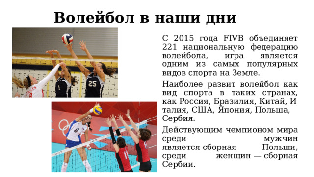 Волейбол в наши дни С 2015 года FIVB объединяет 221 национальную федерацию волейбола, игра является одним из самых популярных видов спорта на Земле. Наиболее развит волейбол как вид спорта в таких странах, как Россия, Бразилия, Китай, Италия, США, Япония, Польша, Сербия. Действующим чемпионом мира среди мужчин является сборная Польши, среди женщин — сборная Сербии. 