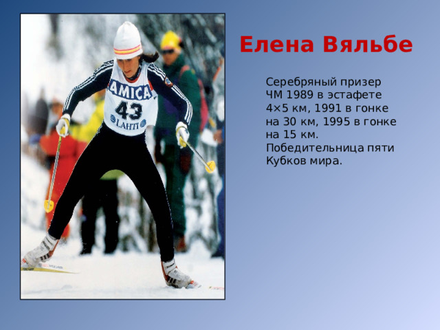 Елена Вяльбе Серебряный призер ЧМ 1989 в эстафете 4×5 км, 1991 в гонке на 30 км, 1995 в гонке на 15 км. Победительница пяти Кубков мира. 