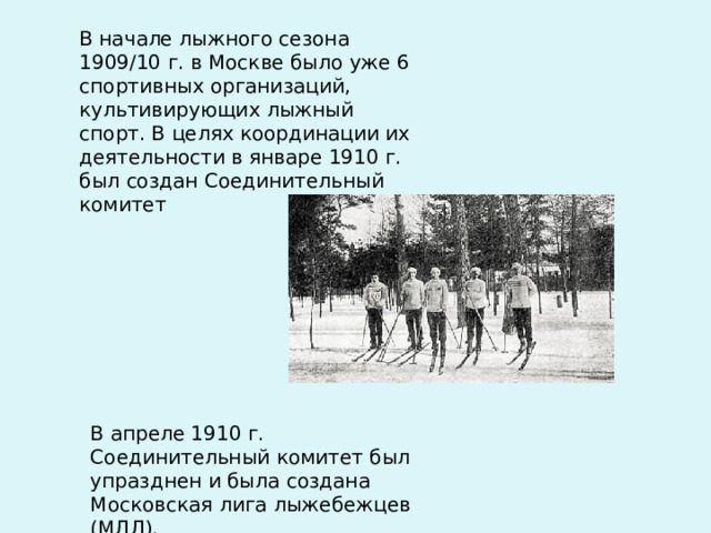 В начале лыжного сезона 1909/10 г. в Москве было уже 6 спортивных организаций, культивирующих лыжный спорт. В целях координации их деятельности в январе 1910 г. был создан Соединительный комитет В апреле 1910 г. Соединительный комитет был упразднен и была создана Московская лига лыжебежцев (МЛЛ). 