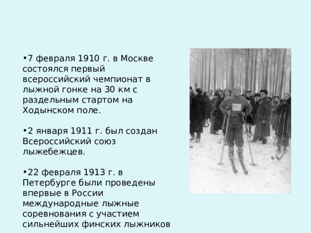 7 февраля 1910 г. в Москве состоялся первый всероссийский чемпионат в лыжной гонке на 30 км с раздельным стартом на Ходынском поле.   2 января 1911 г. был создан Всероссийский союз лыжебежцев.   22 февраля 1913 г. в Петербурге были проведены впервые в России международные лыжные соревнования с участием сильнейших финских лыжников 