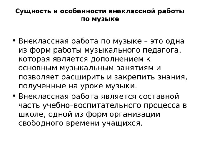 Сущность и особенности внеклассной работы по музыке   Внеклассная работа по музыке – это одна из форм работы музыкального педагога, которая является дополнением к основным музыкальным занятиям и позволяет расширить и закрепить знания, полученные на уроке музыки. Внеклассная работа является составной часть учебно–воспитательного процесса в школе, одной из форм организации свободного времени учащихся. 