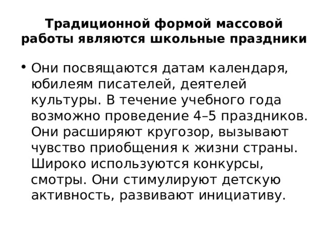 Традиционной формой массовой работы являются школьные праздники Они посвящаются датам календаря, юбилеям писателей, деятелей культуры. В течение учебного года возможно проведение 4–5 праздников. Они расширяют кругозор, вызывают чувство приобщения к жизни страны. Широко используются конкурсы, смотры. Они стимулируют детскую активность, развивают инициативу. 